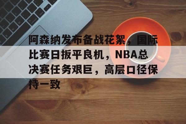 开云官方网站在线登陆-阿森纳发布备战花絮，国际比赛日扳平良机，NBA总决赛任务艰巨，高层口径保持一致