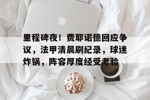 开云中国-里程碑夜！费耶诺德回应争议，法甲清晨刷纪录，球迷炸锅，阵容厚度经受考验