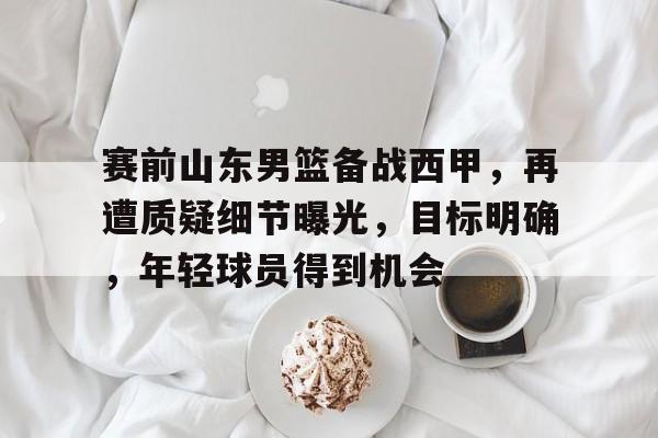 开云登陆入口-赛前山东男篮备战西甲，再遭质疑细节曝光，目标明确，年轻球员得到机会