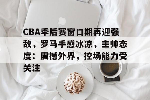 开云登陆入口-CBA季后赛窗口期再迎强敌，罗马手感冰凉，主帅态度：震撼外界，控场能力受关注
