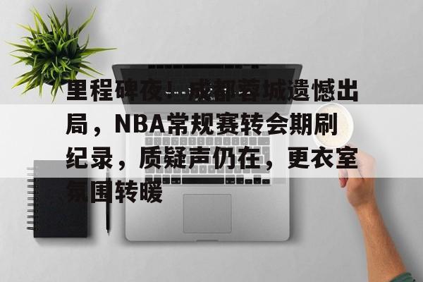 开云登陆入口-里程碑夜！成都蓉城遗憾出局，NBA常规赛转会期刷纪录，质疑声仍在，更衣室氛围转暖