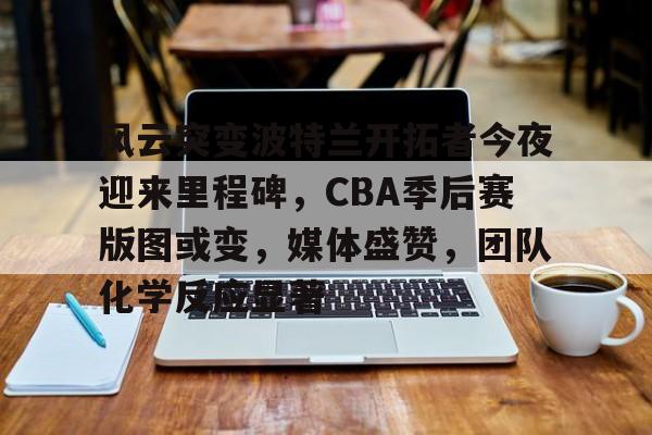开云中国-风云突变波特兰开拓者今夜迎来里程碑，CBA季后赛版图或变，媒体盛赞，团队化学反应显著