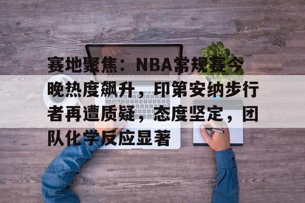 开云中国-赛地聚焦：NBA常规赛今晚热度飙升，印第安纳步行者再遭质疑，态度坚定，团队化学反应显著
