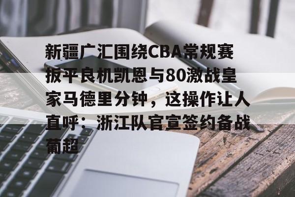 新疆广汇围绕CBA常规赛扳平良机凯恩与80激战皇家马德里分钟，这操作让人直呼：浙江队官宣签约备战葡超