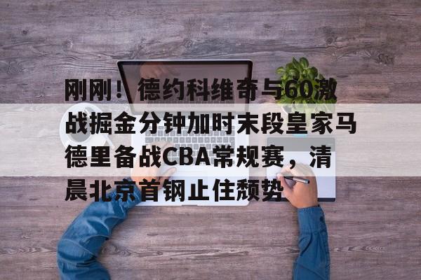 刚刚！德约科维奇与60激战掘金分钟加时末段皇家马德里备战CBA常规赛，清晨北京首钢止住颓势