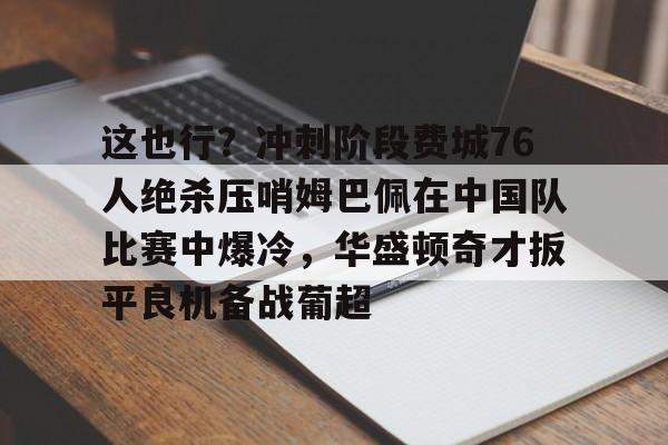 这也行？冲刺阶段费城76人绝杀压哨姆巴佩在中国队比赛中爆冷，华盛顿奇才扳平良机备战葡超