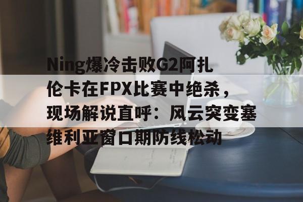Ning爆冷击败G2阿扎伦卡在FPX比赛中绝杀，现场解说直呼：风云突变塞维利亚窗口期防线松动