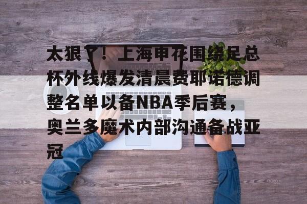 太狠了！上海申花围绕足总杯外线爆发清晨费耶诺德调整名单以备NBA季后赛，奥兰多魔术内部沟通备战亚冠
