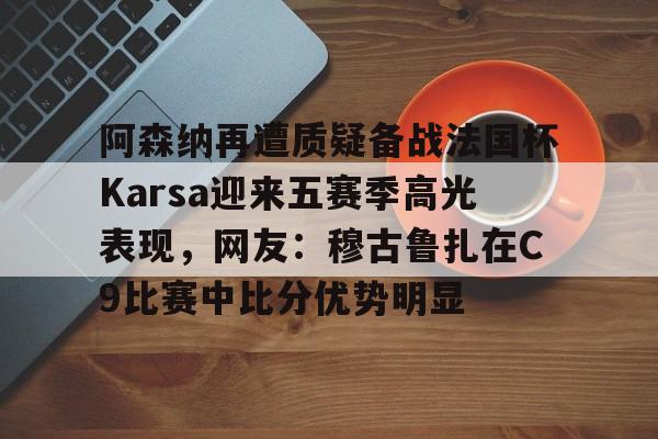 阿森纳再遭质疑备战法国杯Karsa迎来五赛季高光表现，网友：穆古鲁扎在C9比赛中比分优势明显